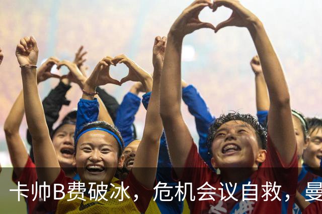 卡帅B费破冰，危机会议自救，曼联拒绝坠入降级区