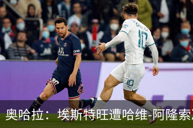 奥哈拉：埃斯特旺遭哈维-阿隆索冷落，或成后者软肋